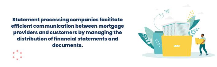 Statement processing companies facilitate efficient communication between mortgage providers and customers by managing the distribution of financial statements and documents.